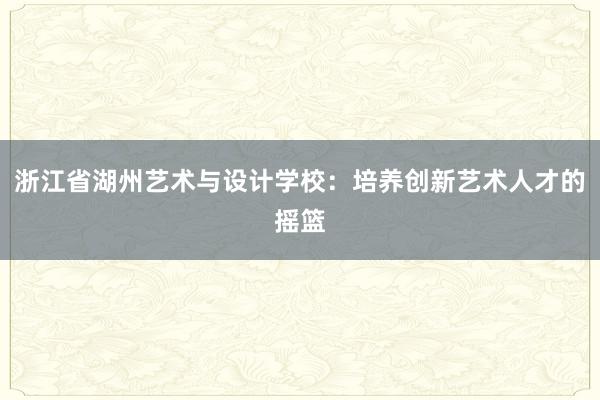 浙江省湖州艺术与设计学校：培养创新艺术人才的摇篮