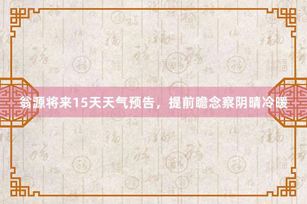 翁源将来15天天气预告，提前瞻念察阴晴冷暖